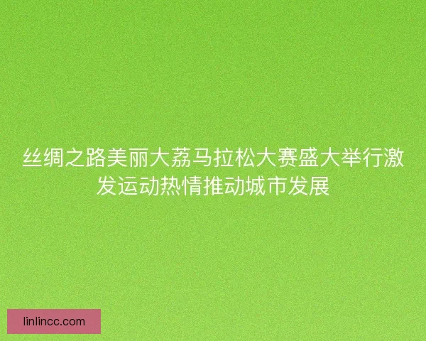 丝绸之路美丽大荔马拉松大赛盛大举行激发运动热情推动城市发展